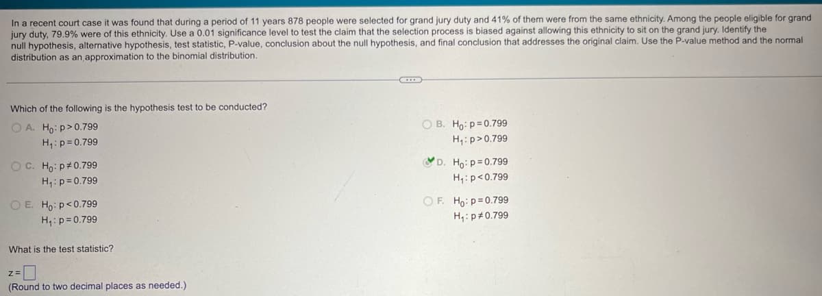 In a recent court case it was found that during a period of 11 years 878 people were selected for grand jury duty and 41% of them were from the same ethnicity. Among the people eligible for grand
jury duty, 79.9% were of this ethnicity. Use a 0.01 significance level to test the claim that the selection process is biased against allowing this ethnicity to sit on the grand jury. Identify the
null hypothesis, alternative hypothesis, test statistic, P-value, conclusion about the null hypothesis, and final conclusion that addresses the original claim. Use the P-value method and the normal
distribution as an approximation to the binomial distribution.
Which of the following is the hypothesis test to be conducted?
OA. Ho: p>0.799
H₁: p=0.799
OC. Ho: p 0.799
H₁: p=0.799
O E. Ho: p<0.799
H₁: p=0.799
What is the test statistic?
Z=
(Round to two decimal places as needed.)
OB. Ho: p=0.799
H₁: p>0.799
D. Ho: p=0.799
H₁: p<0.799
OF. Ho: p=0.799
H₁: p 0.799