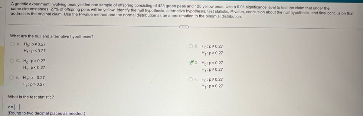 A genetic experiment involving peas yielded one sample of offspring consisting of 423 green peas and 125 yellow peas. Use a 0.01 significance level to test the claim that under the
same circumstances, 27% of offspring peas will be yellow. Identify the null hypothesis, alternative hypothesis, test statistic, P-value, conclusion about the null hypothesis, and final conclusion that
addresses the original claim. Use the P-value method and the normal distribution as an approximation to the binomial distribution.
What are the null and alternative hypotheses?
OA. Ho: p 0.27
H₁: p<0.27
OC. Ho: p=0.27
H₁: p<0.27
OE. Ho: p=0.27
H₁: p>0.27
What is the test statistic?
z=
(Round to two decimal places as needed.)
OB. Ho: p 0.27
H₁: p>0.27
D. Ho: p=0.27
H₁: p 0.27
OF. Ho: p# 0.27
H₁: p=0.27