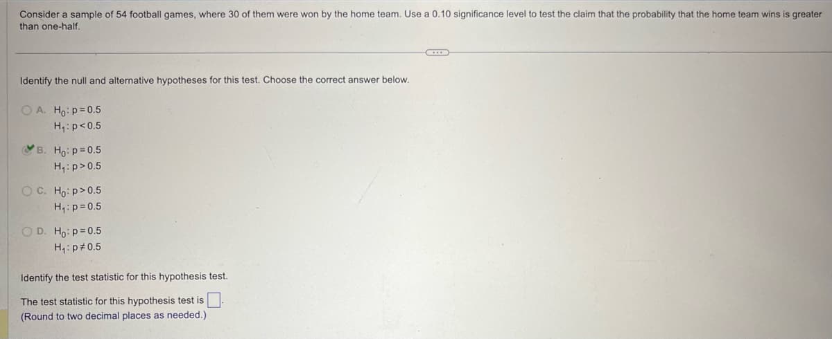 Consider a sample of 54 football games, where 30 of them were won by the home team. Use a 0.10 significance level to test the claim that the probability that the home team wins is greater
than one-half.
Identify the null and alternative hypotheses for this test. Choose the correct answer below.
OA. Ho: p=0.5
H₁: p<0.5
B. Ho: p=0.5
H₁: p>0.5
C. H₂: p>0.5
H₁: p=0.5
OD. Ho: p=0.5
H₁: p 0.5
Identify the test statistic for this hypothesis test.
The test statistic for this hypothesis test is
(Round to two decimal places as needed.)