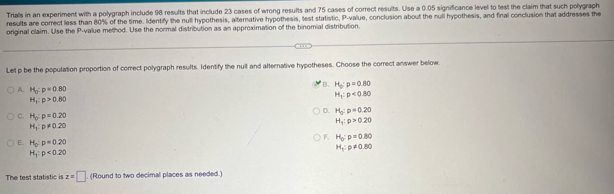 Trials in an experiment with a polygraph include 98 results that include 23 cases of wrong results and 75 cases of correct results. Use a 0.05 significance level to test the claim that such polygraph
results are correct less than 80% of the time. Identify the null hypothesis, alternative hypothesis, test statistic, P-value, conclusion about the null hypothesis, and final conclusion that addresses the
original claim. Use the P-value method. Use the normal distribution as an approximation of the binomial distribution.
Let p be the population proportion of correct polygraph results. Identify the null and alternative hypotheses. Choose the correct answer below.
OA. Ho p=0.80
H₁: p>0.80
OC. Ho p=0.20
H₁: p 0.20
O E. Ho p=0.20
H₁: p<0.20
B. Ho: p=0.80
H₁: p<0.80
OD. Ho: p=0.20
H₁: p > 0.20
OF. Ho: p=0.80
H₁: p 0.80
The test statistic is z =
(Round to two decimal places as needed.)