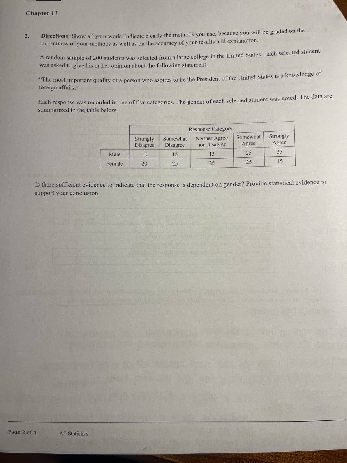 Chapter 11
2.
Directions: Show all your work. Indicate clearly the methods you use, because you will be graded on the
correctness of your methods as well as on the accuracy of your results and explanation.
A random sample of 200 students was selected from a large college in the United States. Each selected student
was asked to give his or her opinion about the following statement.
"The most important quality of a person who aspires to be the President of the United States is a knowledge of
foreign affairs."
Each response was recorded in one of five categories. The gender of each selected student was noted. The data are
summarized in the table below.
Page 2 of 4
Response Category
Strongly Somewhat
Disagree
Male
10
Disagree
15
Neither Agree
nor Disagree
Somewhat
Strongly
Agree
Agree
15
25
25
Female
20
25
25
25
15
Is there sufficient evidence to indicate that the response is dependent on gender? Provide statistical evidence to
support your conclusion.
AP Statistics