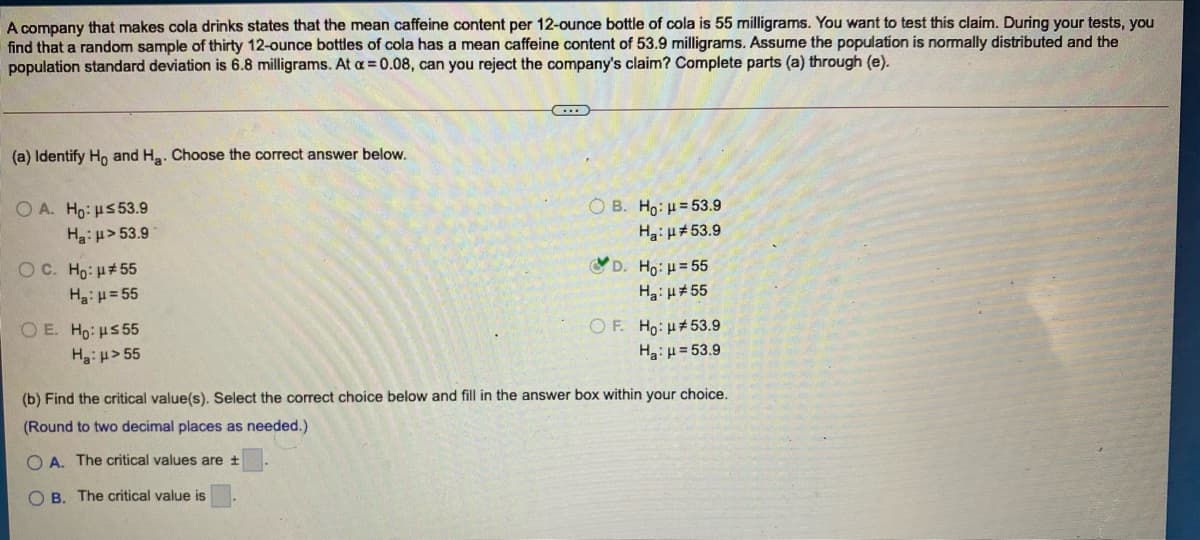 A company that makes cola drinks states that the mean caffeine content per 12-ounce bottle of cola is 55 milligrams. You want to test this claim. During your tests, you
find that a random sample of thirty 12-ounce bottles of cola has a mean caffeine content of 53.9 milligrams. Assume the population is normally distributed and the
population standard deviation is 6.8 milligrams. At a = 0.08, can you reject the company's claim? Complete parts (a) through (e).
(a) Identify Ho and Ha. Choose the correct answer below.
O B. Ho: H= 53.9
O A. Ho: us53.9
Ha:u> 53.9
Ha: H#53.9
O C. Ho: H#55
D. Ho: H = 55
Ha: H= 55
Ha: H#55
O E. Ho: H5 55
OF. Ho:H#53.9
Ha: p> 55
Ha: µ = 53.9
(b) Find the critical value(s). Select the correct choice below and fill in the answer box within your choice.
(Round to two decimal places as needed.)
O A. The critical values are +
O B. The critical value is
