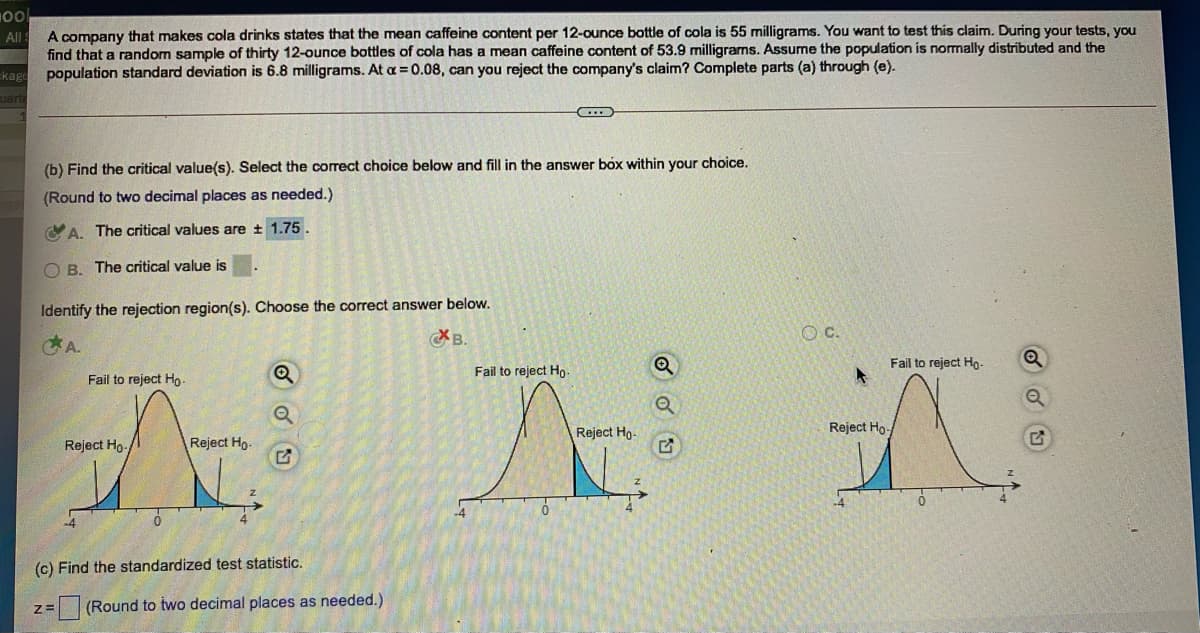 A company that makes cola drinks states that the mean caffeine content per 12-ounce bottle of cola is 55 milligrams. You want to test this claim. During your tests, you
find that a random sample of thirty 12-ounce bottles of cola has a mean caffeine content of 53.9 milligrams. Assume the population is normally distributed and the
population standard deviation is 6.8 milligrams. At a = 0.08, can you reject the company's claim? Complete parts (a) through (e).
All
kage
uarti
(b) Find the critical value(s). Select the corect choice below and fill in the answer bóx within your choice.
(Round to two decimal places as needed.)
CA. The critical values are + 1.75.
O B. The critical value is
Identify the rejection region(s). Choose the correct answer below.
A.
B.
OC.
Fail to reject Ho-
Fail to reject Ho-
Fail to reject Ho.
Reject Hg-
Reject Ho-
Reject Ho-
Reject Ho.
(c) Find the standardized test statistic.
(Round to two decimal places as needed.)
