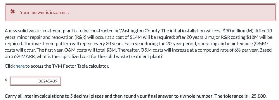 * Your answer is incorrect.
A new solid waste treatment plant is to be constructed in Washington County. The initial installation will cost $30 million (M). After 10
years, minor repair and renovation (R&R) will occur at a cost of $14M will be required; after 20 years, a major R&R costing $18M will be
required. The investment pattern will repeat every 20 years. Each year during the 20-year period, operating and maintenance (O&M)
costs will occur. The first year, O&M costs will total $3M. Thereafter, O&M costs will increase at a compound rate of 6% per year. Based
on a 6% MARR, what is the capitalized cost for the solid waste treatment plant?
Click here to access the TVM Factor Table calculator.
+A
36243409
Carry all interim calculations to 5 decimal places and then round your final answer to a whole number. The tolerance is ±25,000.