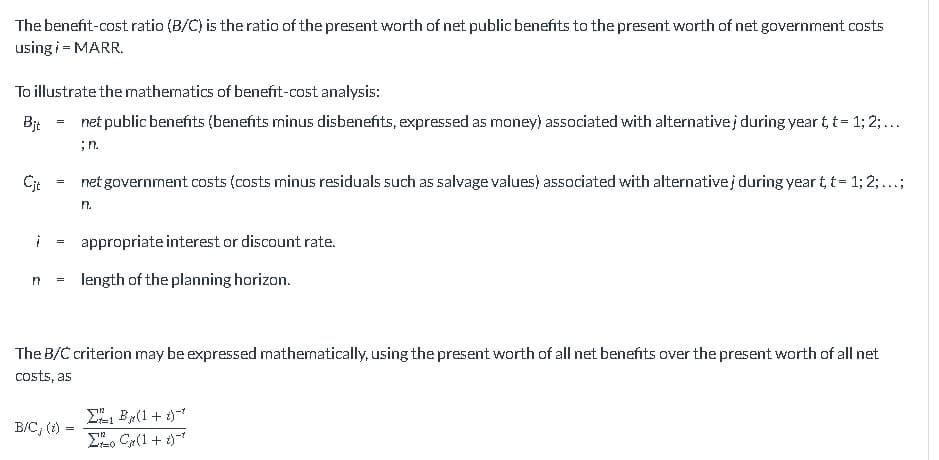The benefit-cost ratio (B/C) is the ratio of the present worth of net public benefits to the present worth of net government costs
using i = MARR.
To illustrate the mathematics of benefit-cost analysis:
Bjt
net public benefits (benefits minus disbenefits, expressed as money) associated with alternativej during year t t = 1; 2;...
;n.
Cit
¡
=
=
=
=
net government costs (costs minus residuals such as salvage values) associated with alternativej during year t, t = 1; 2; ...;
n.
n length of the planning horizon.
appropriate interest or discount rate.
B/C, (t) =
=
The B/C criterion may be expressed mathematically, using the present worth of all net benefits over the present worth of all net
costs, as
Σ1 B (1 + x) =*
Σo C(1+1)*