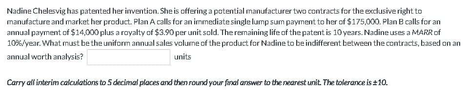 Nadine Chelesvig has patented her invention. She is offering a potential manufacturer two contracts for the exclusive right to
manufacture and market her product. Plan A calls for an immediate single lump sum payment to her of $175,000. Plan B calls for an
annual payment of $14,000 plus a royalty of $3.90 per unit sold. The remaining life of the patent is 10 years. Nadine uses a MARR of
10%/year. What must be the uniform annual sales volume of the product for Nadine to be indifferent between the contracts, based on an
units
annual worth analysis?
Carry all interim calculations to 5 decimal places and then round your final answer to the nearest unit. The tolerance is ±10.