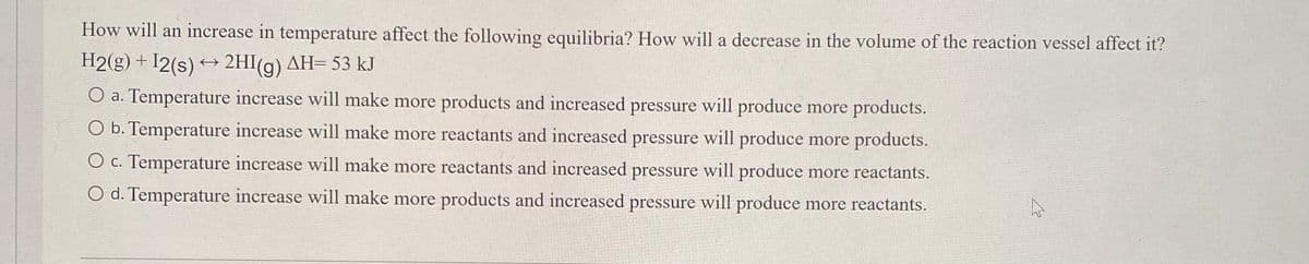 How will an increase in temperature affect the following equilibria? How will a decrease in the volume of the reaction vessel affect it?
H2(g)+I2(s) → 2HI(g) AH= 53 kJ
O a. Temperature increase will make more products and increased pressure will produce more products.
O b. Temperature increase will make more reactants and increased pressure will produce more products.
O c. Temperature increase will make more reactants and increased pressure will produce more reactants.
O d. Temperature increase will make more products and increased pressure will produce more reactants.
