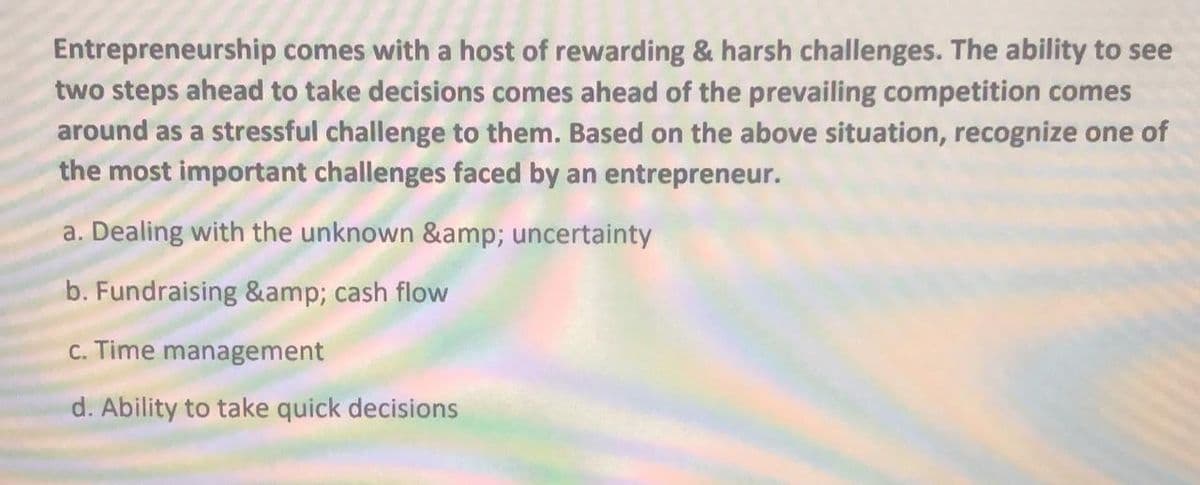 Entrepreneurship comes with a host of rewarding & harsh challenges. The ability to see
two steps ahead to take decisions comes ahead of the prevailing competition comes
around as a stressful challenge to them. Based on the above situation, recognize one of
the most important challenges faced by an entrepreneur.
a. Dealing with the unknown &amp; uncertainty
b. Fundraising &amp; cash flow
c. Time management
d. Ability to take quick decisions
