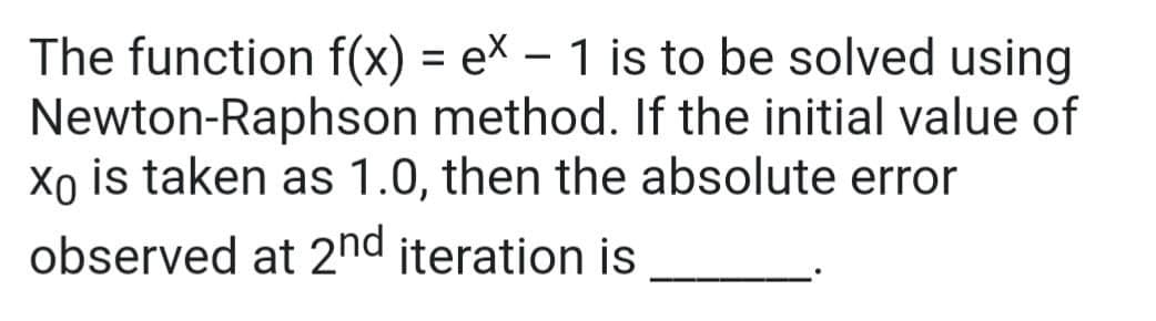 The function f(x) = e\ – 1 is to be solved using
Newton-Raphson method. If the initial value of
Xo is taken as 1.0, then the absolute error
%3D
|
observed at 2nd iteration is
