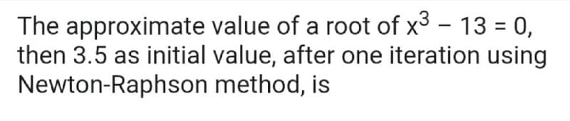 The approximate value of a root of x3 - 13 = 0,
then 3.5 as initial value, after one iteration using
Newton-Raphson method, is
