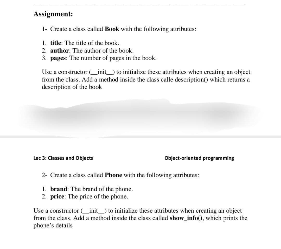 Assignment:
1- Create a class called Book with the following attributes:
1. title: The title of the book.
2. author: The author of the book.
3. pages: The number of pages in the book.
Use a constructor (__init___) to initialize these attributes when creating an object
from the class. Add a method inside the class calle description() which returns a
description of the book
Lec 3: Classes and Objects
Object-oriented programming
2- Create a class called Phone with the following attributes:
1. brand: The brand of the phone.
2. price: The price of the phone.
Use a constructor (__init__) to initialize these attributes when creating an object
from the class. Add a method inside the class called show_info(), which prints the
phone's details