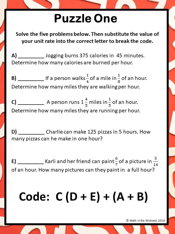 Puzzle One
Solve the five problems below. Then substitute the value of
your unit rate into the correct letter to break the code.
A)
Determine how many calories are burned per hour.
Jogging burns 375 calories in 45 minutes.
в)
If a person walks of a mile in of an hour.
Determine how many miles they are walking per hour.
C)
A person runs 1 miles in of an hour.
Determine how many miles they are running per hour.
D)
Charlie can make 125 pizzas in 5 hours. How
many pizzas can he make in one hour?
3
E)
Karli and her friend can paint of a picture in
14
of an hour. How many pictures can they paint in a full hour?
Code: C (D + E) + (A + B)
Math in the Midwest 2019
