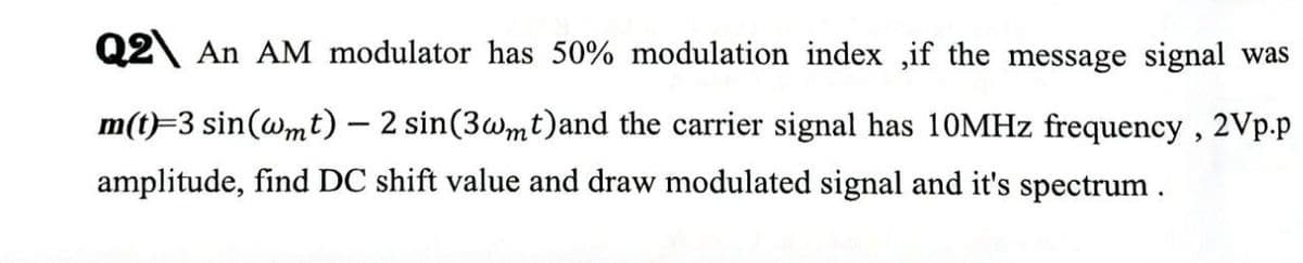 Q2 An AM modulator has 50% modulation index ,if the message signal was
m(t)=3 sin(@mt) – 2 sin(3wmt)and the carrier signal has 10MHZ frequency , 2Vp.p
amplitude, find DC shift value and draw modulated signal and it's spectrum.
