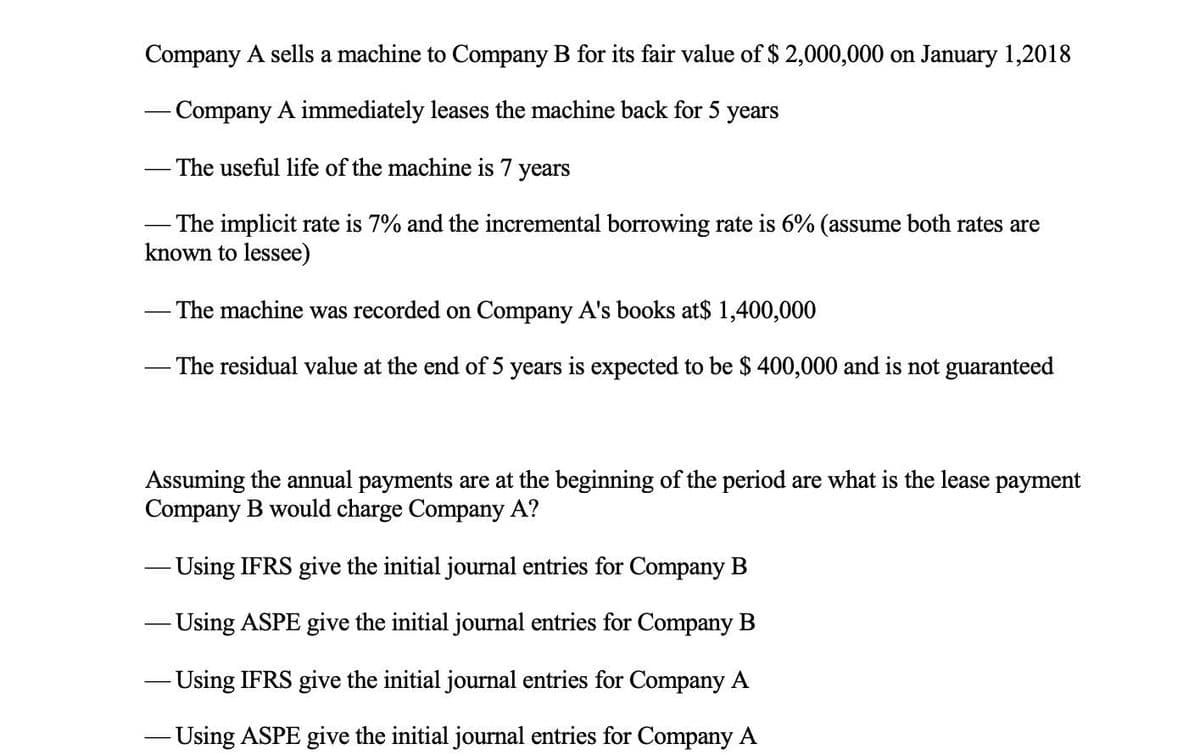 Company A sells a machine to Company B for its fair value of $ 2,000,000 on January 1,2018
- Company A immediately leases the machine back for 5 years
The useful life of the machine is 7 years
- The implicit rate is 7% and the incremental borrowing rate is 6% (assume both rates are
known to lessee)
- The machine was recorded on Company A's books at$ 1,400,000
- The residual value at the end of 5 years is expected to be $ 400,000 and is not guaranteed
Assuming the annual payments are at the beginning of the period are what is the lease payment
Company B would charge Company A?
- Using IFRS give the initial journal entries for Company B
- Using ASPE give the initial journal entries for Company B
- Using IFRS give the initial journal entries for Company A
- Using ASPE give the initial journal entries for Company A
