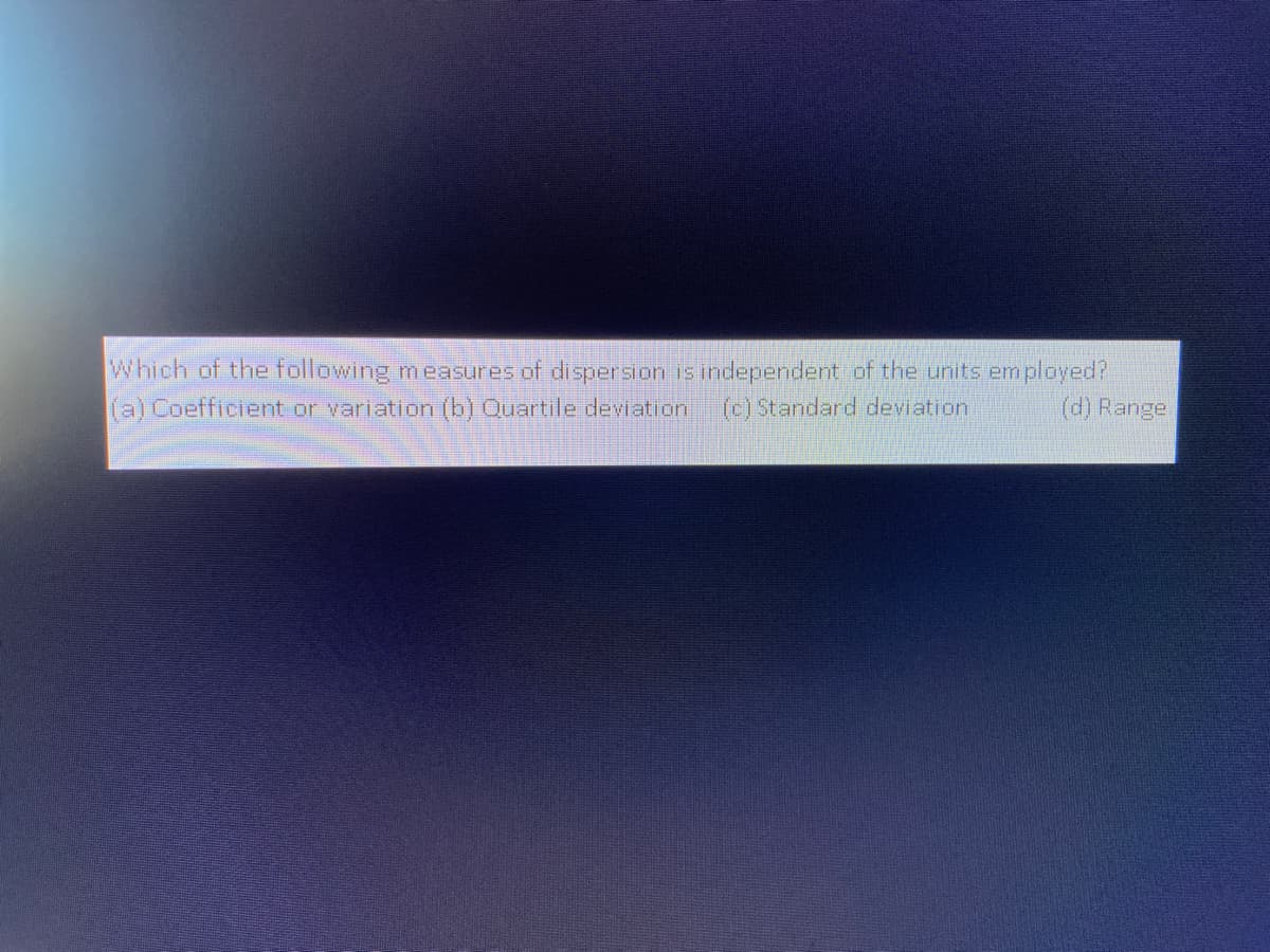 Which of the following measures of disperssion is independent of the units employed?
(a) Coefficient or variation (b) Quartile deviation
(c) Standard deviation
(d) Range.
