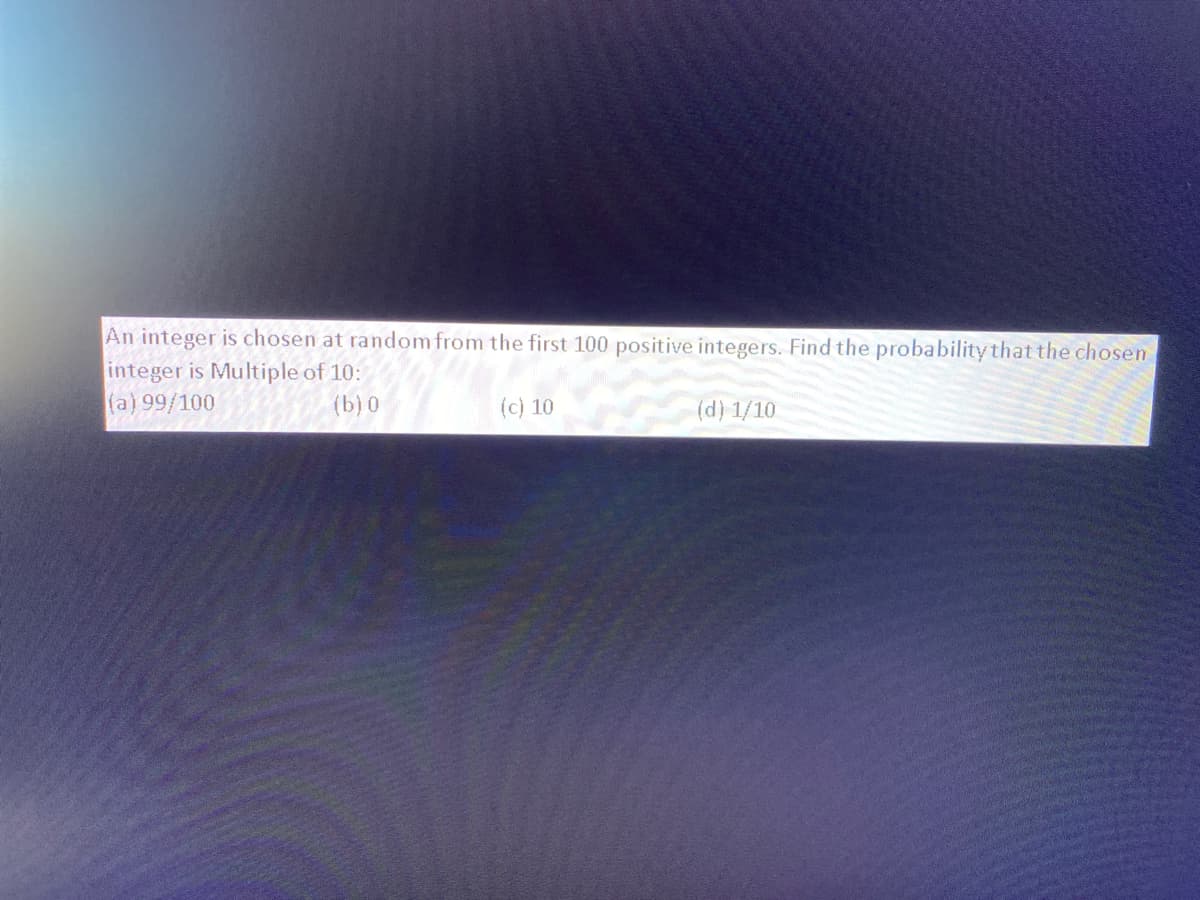 An integer is chosen at random from the first 100 positive integers. Find the probability that the chosen
integer is Multiple of 10:
(a) 99/100
(b) 0
(c) 10
(d) 1/10
