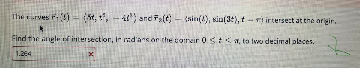 The curves 1(t) = (5t, t°, – 4t) and T2(t) = (sin(t), sin(3t), t – T) intersect at the origin.
Find the angle of intersection, in radians on the domain 0<t<T, to two decimal places.
1.264
