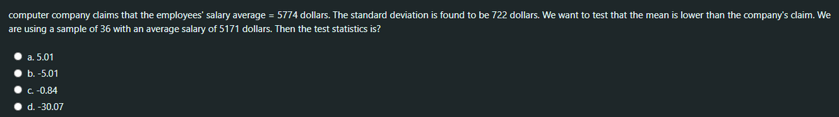 computer company daims that the employees' salary average = 5774 dollars. The standard deviation is found to be 722 dollars. We want to test that the mean is lower than the company's claim. We
are using a sample of 36 with an average salary of 5171 dollars. Then the test statistics is?
a. 5.01
b. -5.01
• C. -0.84
• d. -30.07
