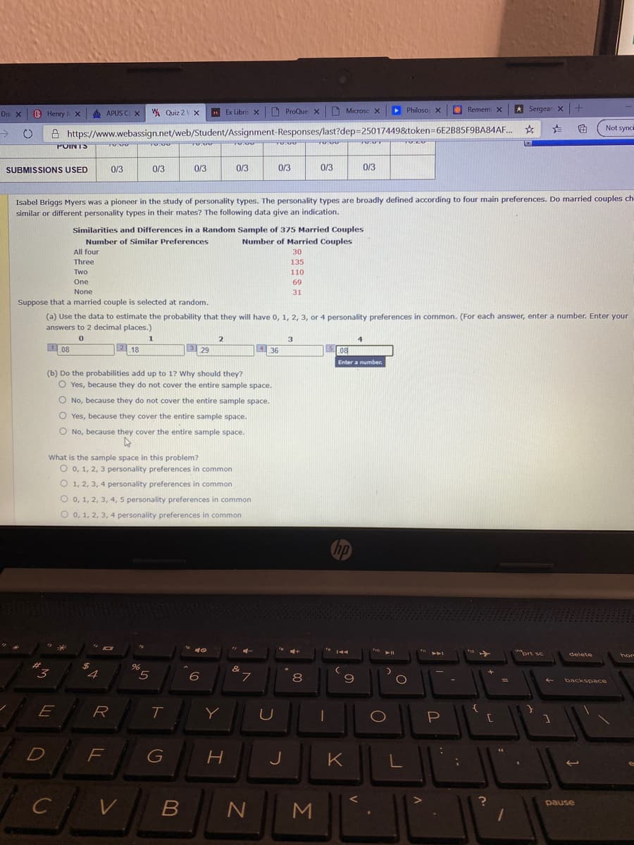 B Henry J X
6 APUS CI X
A Quiz 2 V X
Ex Libris X
ProQue x Microsc X
> PhilosoX
Remem X
* Sergear X+
Dis X
Not sync
->
A https://www.webassign.net/web/Student/Assignment-Responses/last?dep=25017449&token=6E2B85F9BA84AF.
POINTS
SUBMISSIONS USED
0/3
0/3
0/3
0/3
0/3
0/3
0/3
Isabel Briggs Myers was a pioneer in the study of personality types. The personality types are broadly defined according to four main preferences. Do married couples ch
similar or different personality types in their mates? The following data give an indication.
Similarities and Differences in a Random Sample of 375 Married Couples
Number of Married Couples
Number of Similar Preferences
All four
30
Three
135
Two
110
One
69
None
31
Suppose that a married couple is selected at random.
(a) Use the data to estimate the probability that they will have 0, 1, 2, 3, or 4 personality preferences in common. (For each answer, enter a number. Enter your
answers to 2 decimal places.)
1
1 08
2 18
3 29
4 36
.08
Enter a number,
(b) Do the probabilities add up to 1? Why should they?
O Yes, because they do not cover the entire sample space.
O No, because they do not cover the entire sample space.
O Yes, because they cover the entire sample space.
O No, because they cover the entire sample space.
What is the sample space in this problem?
O 0, 1, 2, 3 personality preferences in common
O 1, 2, 3, 4 personality preferences in common
O 0, 1, 2, 3, 4, 5 personality preferences in common
O 0, 1, 2, 3, 4 personality preferences in common
delete
24
&
4
6
8
9
backspace
E
T
Y
P
71
F
G
K
pause
M
