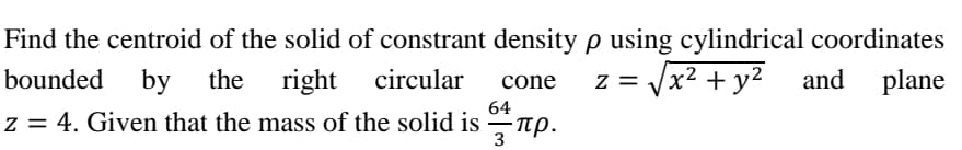 Find the centroid of the solid of constrant density p using cylindrical coordinates
right
x² + y2
bounded
by
the
circular
and
plane
cone
64
z = 4. Given that the mass of the solid is –rp.
3
- πρ.
