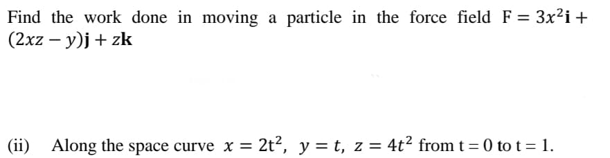 Find the work done in moving a particle in the force field F = 3x²i+
(2xz – y)j + zk
-
(ii)
Along the space curve x = 2t², y = t, z = 4t² from t = 0 to t = 1.
