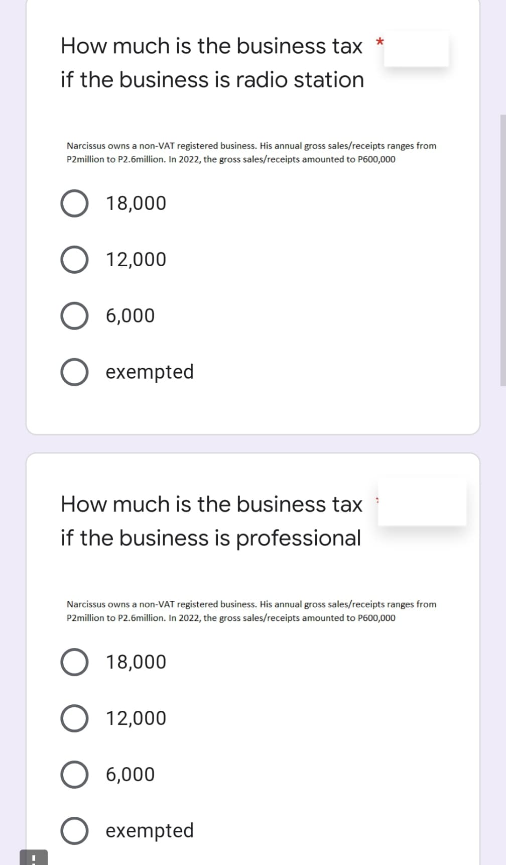 How much is the business tax
*
if the business is radio station
Narcissus owns a non-VAT registered business. His annual gross sales/receipts ranges from
P2million to P2.6million. In 2022, the gross sales/receipts amounted to P600,000
18,000
12,000
6,000
exempted
How much is the business tax
if the business is professional
Narcissus owns a non-VAT registered business. His annual gross sales/receipts ranges from
P2million to P2.6million. In 2022, the gross sales/receipts amounted to P600,000
18,000
12,000
6,000
exempted