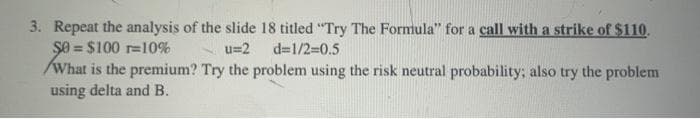 3. Repeat the analysis of the slide 18 titled "Try The Formula" for a call with a strike of $110.
Şe = $100 r=10%
/What is the premium? Try the problem using the risk neutral probability; also try the problem
using delta and B.
u=2 d=1/2=0.5
%3D
