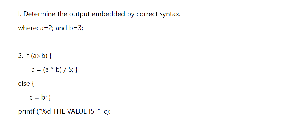 I. Determine the output embedded by correct syntax.
where: a=2; and b=3;
2. if (a>b) {
c= (a * b) / 5; }
else {
C = b; }
printf ("%d THE VALUE IS :", c);
