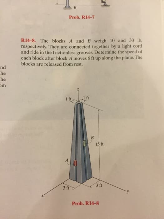 B
Prob. R14-7
nd
he
R14-8. The blocks A and B weigh 10 and 30 lb,
respectively. They are connected together by a light cord
and ride in the frictionless grooves. Determine the speed of
each block after block A moves 6 ft up along the plane. The
blocks are released from rest.
he
om
1 ft
B
15 ft
3 ft
3 ft
Prob. R14-8