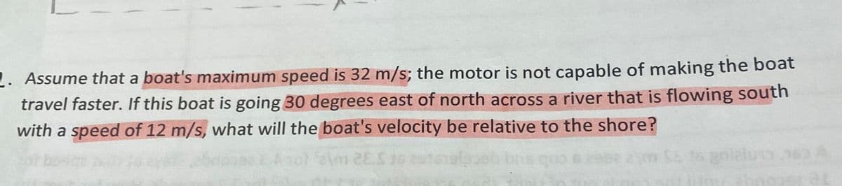 . Assume that a boat's maximum speed is 32 m/s; the motor is not capable of making the boat
travel faster. If this boat is going 30 degrees east of north across a river that is flowing south
with a speed of 12 m/s, what will the boat's velocity be relative to the shore?
Am 28.5 36
bris quo 6 295
SE is goizi