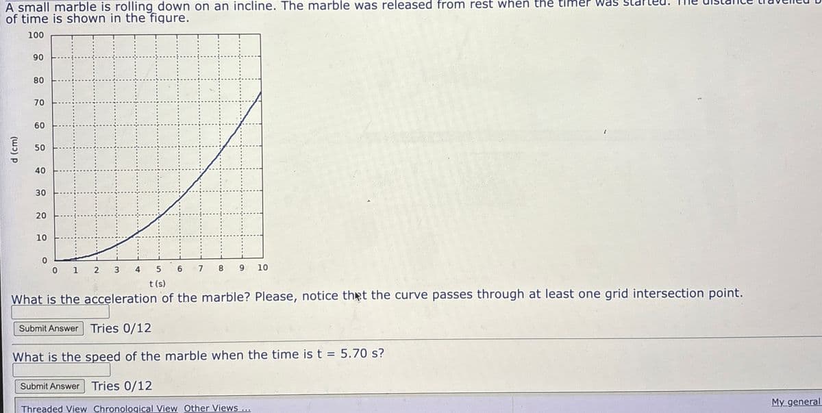 A small marble is rolling down on an incline. The marble was released from rest when the timer Was
of time is shown in the figure.
100
90
90
80
70
60
50
00
d (cm)
40
30
20
20
10
0
0 1
2 3 4
5 6 7
t(s)
8
9
10
What is the acceleration of the marble? Please, notice that the curve passes through at least one grid intersection point.
Submit Answer Tries 0/12
What is the speed of the marble when the time is t = 5.70 s?
Submit Answer Tries 0/12
Threaded View Chronological View Other Views...
My general