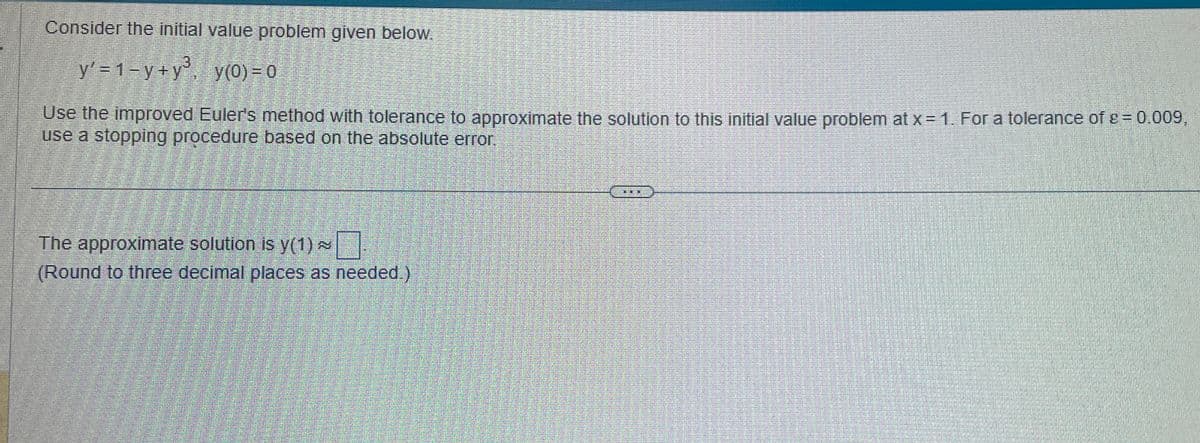 Consider the initial value problem given below.
y' = 1-y+y³, y(0) = 0
Use the improved Euler's method with tolerance to approximate the solution to this initial value problem at x = 1. For a tolerance of = 0.009,
use a stopping procedure based on the absolute error.
The approximate solution is y(1)~
(Round to three decimal places as needed.)