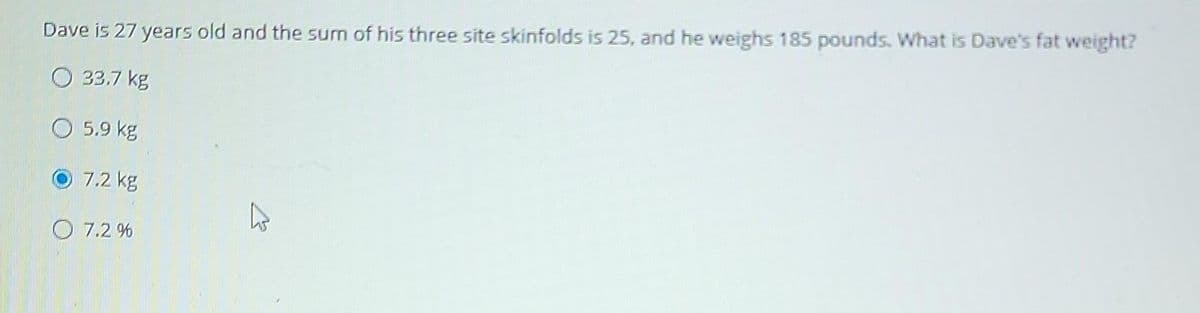 Dave is 27 years old and the sum of his three site skinfolds is 25, and he weighs 185 pounds. What is Dave's fat weight?
O 33.7 kg
5.9 kg
7.2 kg
7.2%