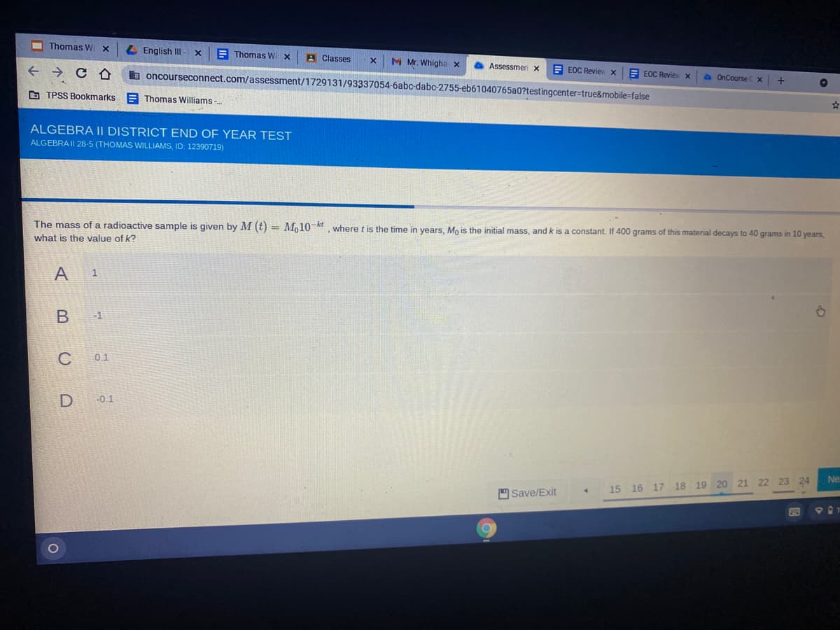 Thomas Wi x
4 English III - x
E Thomas Wi x
A Classes
M Mr. Whigha x
Assessmen x
E EOC Reviev X
b oncourseconnect.com/assessment/1729131/93337054-6abc-dabc-2755-eb61040765a0?testingcenter=true&mobile=false
E EOC Reviev x
O OnCourse
+
O TPSS Bookmarks
E Thomas Williams -
ALGEBRA II DISTRICT END OF YEAR TEST
ALGEBRA II 28-5 (THOMAS WILLIAMS, ID: 12390719)
The mass of a radioactive sample is given by M (t) = Mo10-kt where t is the time in vears, Mo is the initial mass, and k is a constant. If 400 grams of this material decays to 40 grams in 10 years,
what is the value of k?
A
В
-1
C
0.1
-0.1
21
22
23 24
Ne
Save/Exit
15 16 17 18 19 20
