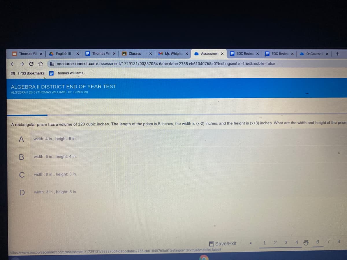 I Thomas Wi X
L English III
A Thomas W x
A Classes
M Mr. Whigha x
O Assessmen x
E EOC Review x
E EOC Revie x
A OnCourse
b oncourseconnect.com/assessment/1729131/93337054-6abc-dabc-2755-eb61040765a0?testingcenter=true&mobile=false
O TPSS Bookmarks E Thomas Williams -..
ALGEBRA II DISTRICT END OF YEAR TEST
ALGEBRAII 28-5 (THOMAS WILLIAMS, ID: 12390719)
A rectangular prism has a volume of 120 cubic inches. The length of the prism is 5 inches, the width is (x-2) inches, and the height is (x+3) inches. What are the width and height of the prism
width: 4 in., height: 6 in.
width: 6 in., height: 4 in.
C
width: 8 in., height: 3 in.
width: 3 in., height: 8 in.
D Save/Exit
3
4.
7
8
2
testingcenter-true&mobile-false#
https://www.oncourseconnect.com/assessment/1729131/93337054-6abc-dabc-2755-eb610
