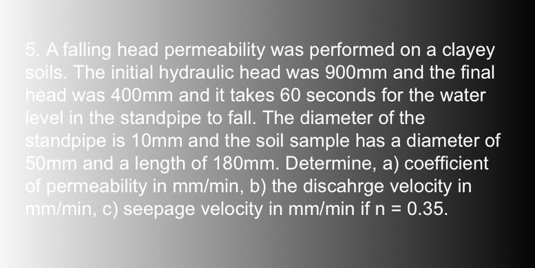 5. A falling head permeability was performed on a clayey
soils. The initial hydraulic head was 900mm and the final
head was 400mm and it takes 60 seconds for the water
level in the standpipe to fall. The diameter of the
standpipe is 10mm and the soil sample has a diameter of
50mm and a length of 180mm. Determine, a) coefficient
of permeability in mm/min, b) the discahrge velocity in
mm/min, c) seepage velocity in mm/min if n = 0.35.