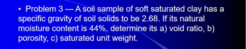 • Problem 3 --- A soil sample of soft saturated clay has a
specific gravity of soil solids to be 2.68. If its natural
moisture content is 44%, determine its a) void ratio, b)
porosity, c) saturated unit weight.