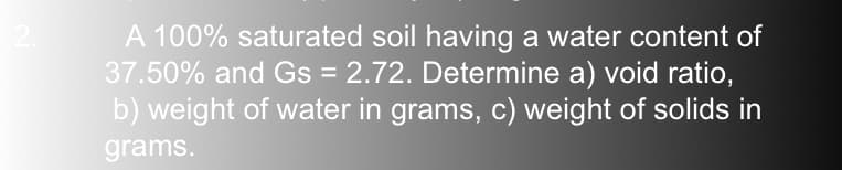 A 100% saturated soil having a water content of
37.50% and Gs = 2.72. Determine a) void ratio,
b) weight of water in grams, c) weight of solids in
grams.