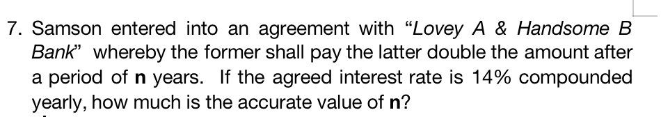 7. Samson entered into an agreement with "Lovey A & Handsome B
Bank" whereby the former shall pay the latter double the amount after
a period of n years. If the agreed interest rate is 14% compounded
yearly, how much is the accurate value of n?