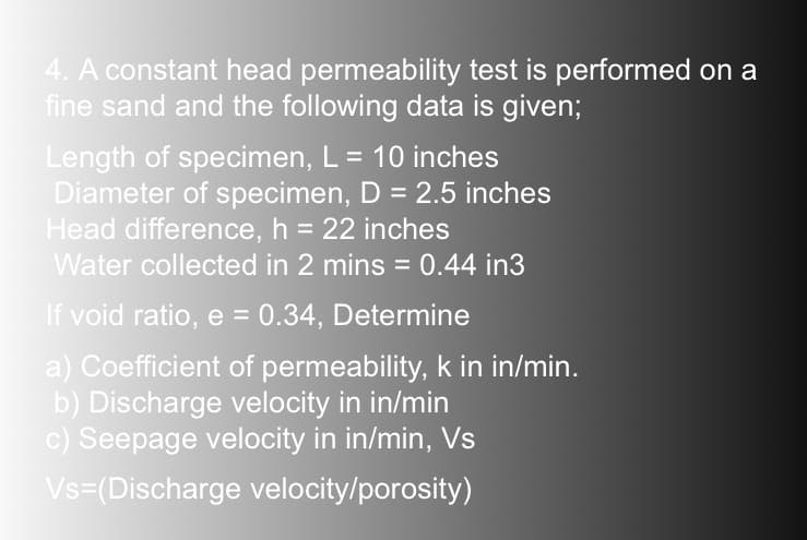 4. A constant head permeability test is performed on a
fine sand and the following data is given;
Length of specimen, L = 10 inches
Diameter of specimen, D = 2.5 inches
Head difference, h = 22 inches
Water collected in 2 mins = 0.44 in3
If void ratio, e = 0.34, Determine
a) Coefficient of permeability, k in in/min.
b) Discharge velocity in in/min
c) Seepage velocity in in/min, Vs
Vs=(Discharge velocity/porosity)