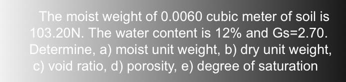 The moist weight of 0.0060 cubic meter of soil is
103.20N. The water content is 12% and Gs=2.70.
Determine, a) moist unit weight, b) dry unit weight,
c) void ratio, d) porosity, e) degree of saturation