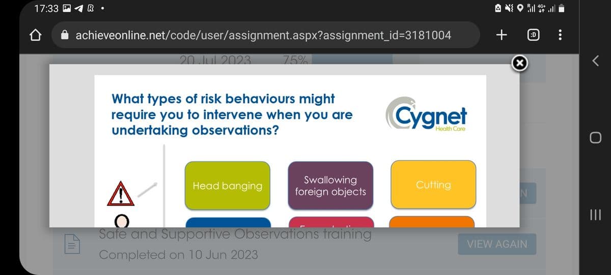 17:33 A R
|||||
●
achieveonline.net/code/user/assignment.aspx?assignment_id=3181004
20 Jul 2023.
75%
What types of risk behaviours might
require you to intervene when you are
undertaking observations?
Head banging
Swallowing
foreign objects
Safe and Supportive Observations training
Completed on 10 Jun 2023
Cygnet
Health Care
Cutting
ⒸOR
+
N
VIEW AGAIN
:D
4G+
r
|||