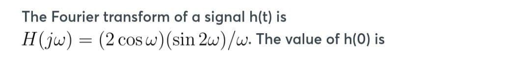 The Fourier transform of a signal h(t) is
H(jw) = (2 cos w) (sin 2w)/w. The value of h(0) is