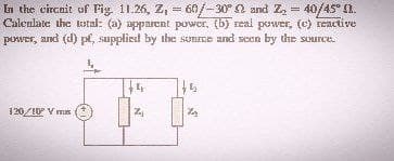 =
In the circuit of Fig. 11.26, Z, 60/-30° and Z₂ = 40/45°).
Calculate the total: (a) apparent power, (b) real power, (c) reactive
power, and (d) pf, supplied by the sunce and seen by the source.
4
120/10° V mus
4
Haj
th
Z