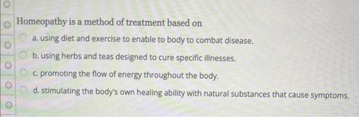 Homeopathy is a method of treatment based on
a. using diet and exercise to enable to body to combat disease.
b. using herbs and teas designed to cure specific illnesses.
c. promoting the flow of energy throughout the body.
d. stimulating the body's own healing ability with natural substances that cause symptoms.