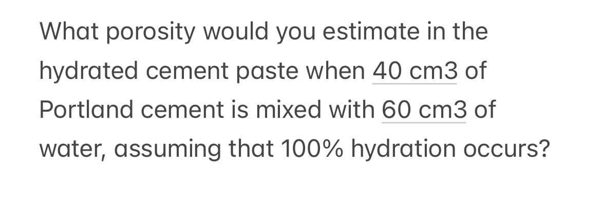 What porosity would you estimate in the
hydrated cement paste when 40 cm3 of
Portland cement is mixed with 60 cm3 of
water, assuming that 100% hydration occurs?