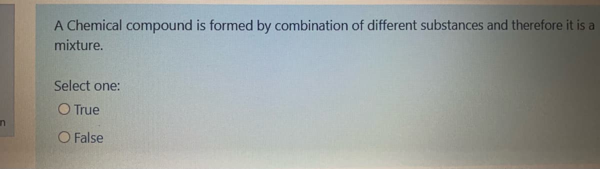 A Chemical compound is formed by combination of different substances and therefore it is a
mixture.
Select one:
O True
in
O False
