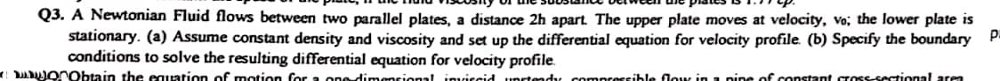 Q3. A Newtonian Fluid flows between two parallel plates, a distance 2h apart. The upper plate moves at velocity, vo; the lower plate is
stationary. (a) Assume constant density and viscosity and set up the differential equation for velocity profile. (b) Specify the boundary P.
conditions to solve the resulting differential equation for velocity profile.
obtain the equation of motion for a one-dimensional inviccid untendy
pressible flow in a pine of co
at cross-sectional area