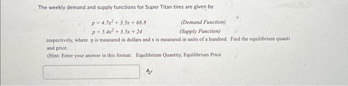 The weekly demand and supply functions for Super Titan tires are given by
p-4.7x² +3.5x + 68.8
(Demand Function)
p=5.4x² +3.5x + 24
(Supply Function)
respectively, where p is measured in dollars and x is measured in units of a hundred. Find the equilibrium quanti
and price.
(Hint: Enter your answer in this format: Equilibrium Quantity, Equilibrium Price