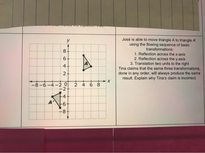 A
8
6
4.
2
y
-8-6-4-20 2 4 6 8
-2
st
A
-6-
-8-
X
José is able to move triangle A to triangle A
using the flowing sequence of basic
transformations:
1. Reflection across the x-axis
2. Reflection across the y-axis
3. Translation two units to the right
Tina claims that the same three transformations,
done in any order, will always produce the same
result. Explain why Tina's claim is incorrect.